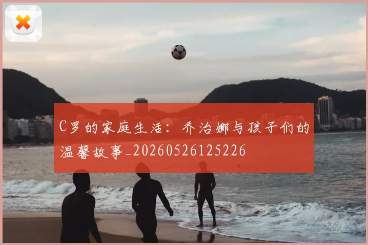 C罗的家庭生活:乔治娜与孩子们的温馨故事_20260526125226