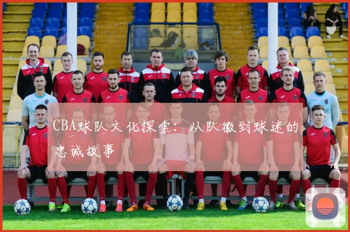 CBA球队文化探索:从队徽到球迷的忠诚故事