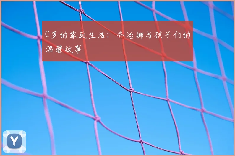C罗的家庭生活：乔治娜与孩子们的温馨故事