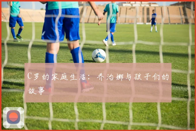 C罗的家庭生活：乔治娜与孩子们的故事