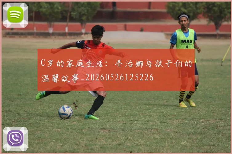 C罗的家庭生活：乔治娜与孩子们的温馨故事_20260526125226