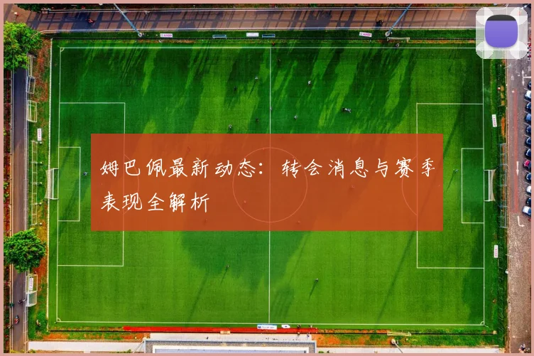 姆巴佩最新动态：转会消息与赛季表现全解析