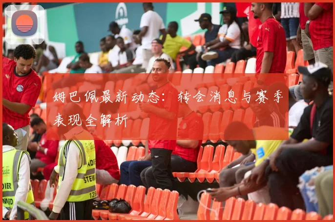 姆巴佩最新动态：转会消息与赛季表现全解析