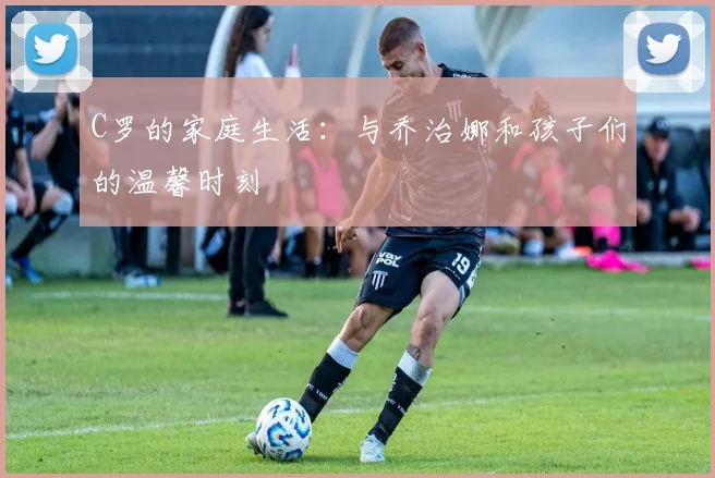 C罗的家庭生活：与乔治娜和孩子们的温馨时刻