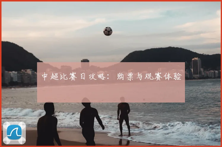 中超比赛日攻略:购票与观赛体验
