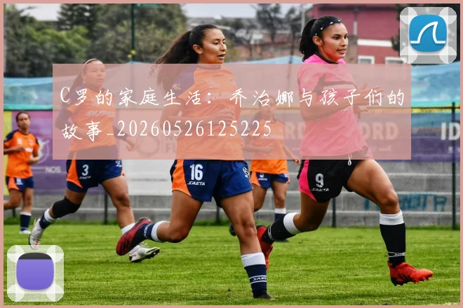 C罗的家庭生活：乔治娜与孩子们的故事_20260526125225